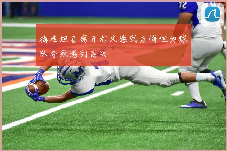 梅洛坦言离开尤文感到后悔但为球队夺冠感到高兴
