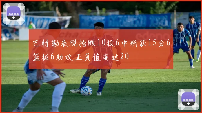 巴特勒表现抢眼10投6中斩获15分6篮板6助攻正负值高达20