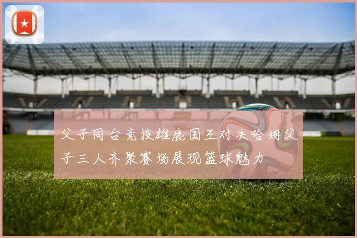 父子同台竞技雄鹿国王对决哈姆父子三人齐聚赛场展现篮球魅力