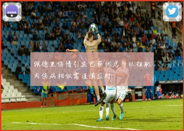 佩德里伤情引发巴萨忧虑与以往肌肉伤病相似需谨慎应对