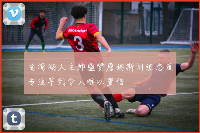 南湾湖人主帅盛赞詹姆斯训练态度专注早到令人难以置信