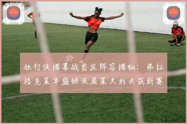 独行侠揭幕战首发阵容揭秘：弗拉格克莱华盛顿浓眉莱夫利共筑新赛季希望