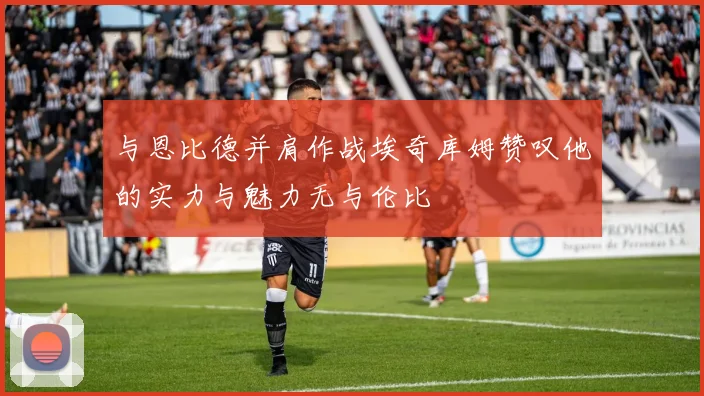 与恩比德并肩作战埃奇库姆赞叹他的实力与魅力无与伦比