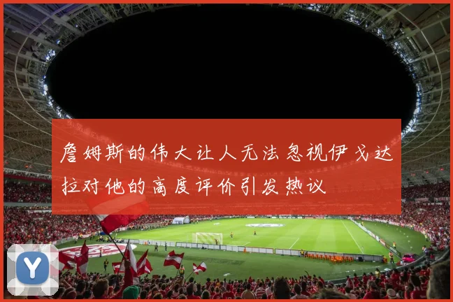 詹姆斯的伟大让人无法忽视伊戈达拉对他的高度评价引发热议