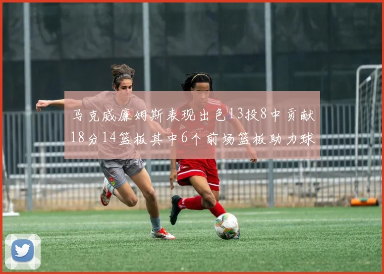 马克威廉姆斯表现出色13投8中贡献18分14篮板其中6个前场篮板助力球队
