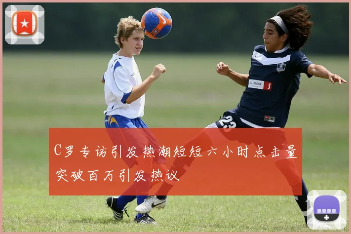 C罗专访引发热潮短短六小时点击量突破百万引发热议