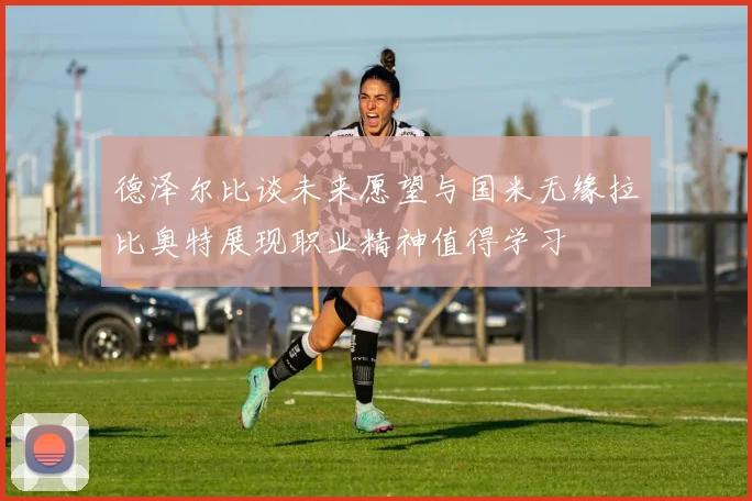 德泽尔比谈未来愿望与国米无缘拉比奥特展现职业精神值得学习