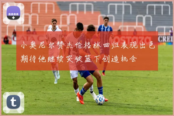 小奥尼尔赞杰伦格林回归表现出色期待他继续突破篮下创造机会